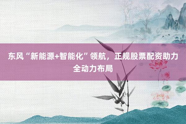 东风“新能源+智能化”领航,正规股票配资助力全动力布局