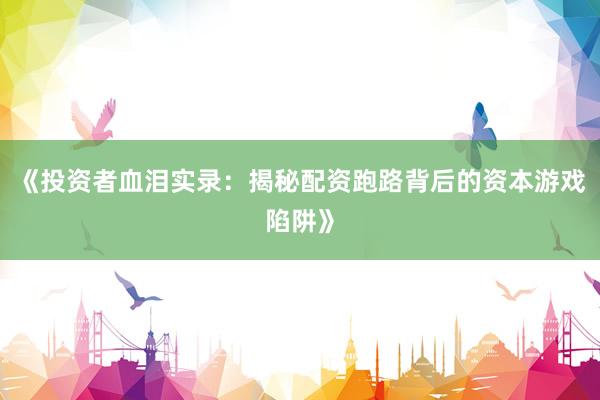 《投资者血泪实录：揭秘配资跑路背后的资本游戏陷阱》