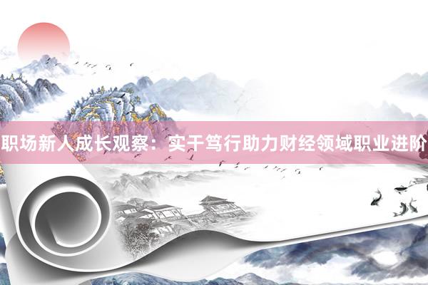 职场新人成长观察：实干笃行助力财经领域职业进阶