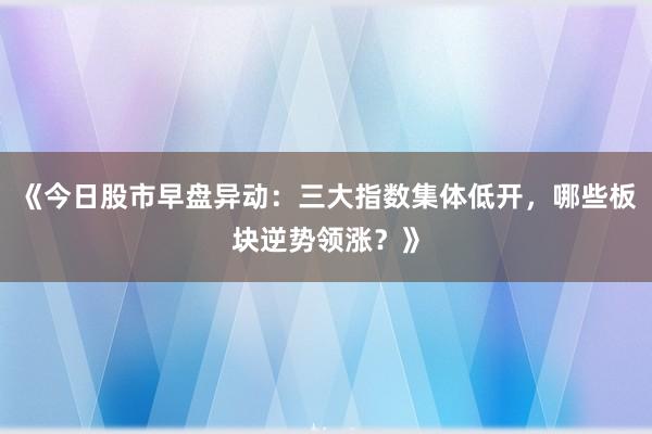 《今日股市早盘异动：三大指数集体低开，哪些板块逆势领涨？》